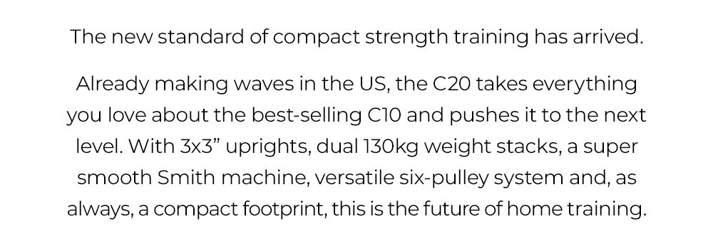 The new standard of compact strength training has arrived. Already making waves in the US, the C20 takes everything you love about the best-selling C10 and pushes it to the next level. With 3x3” uprights, dual 130kg weight stacks, a super smooth Smith machine, versatile six-pulley system and, as always, a compact footprint, this is the future of home training.