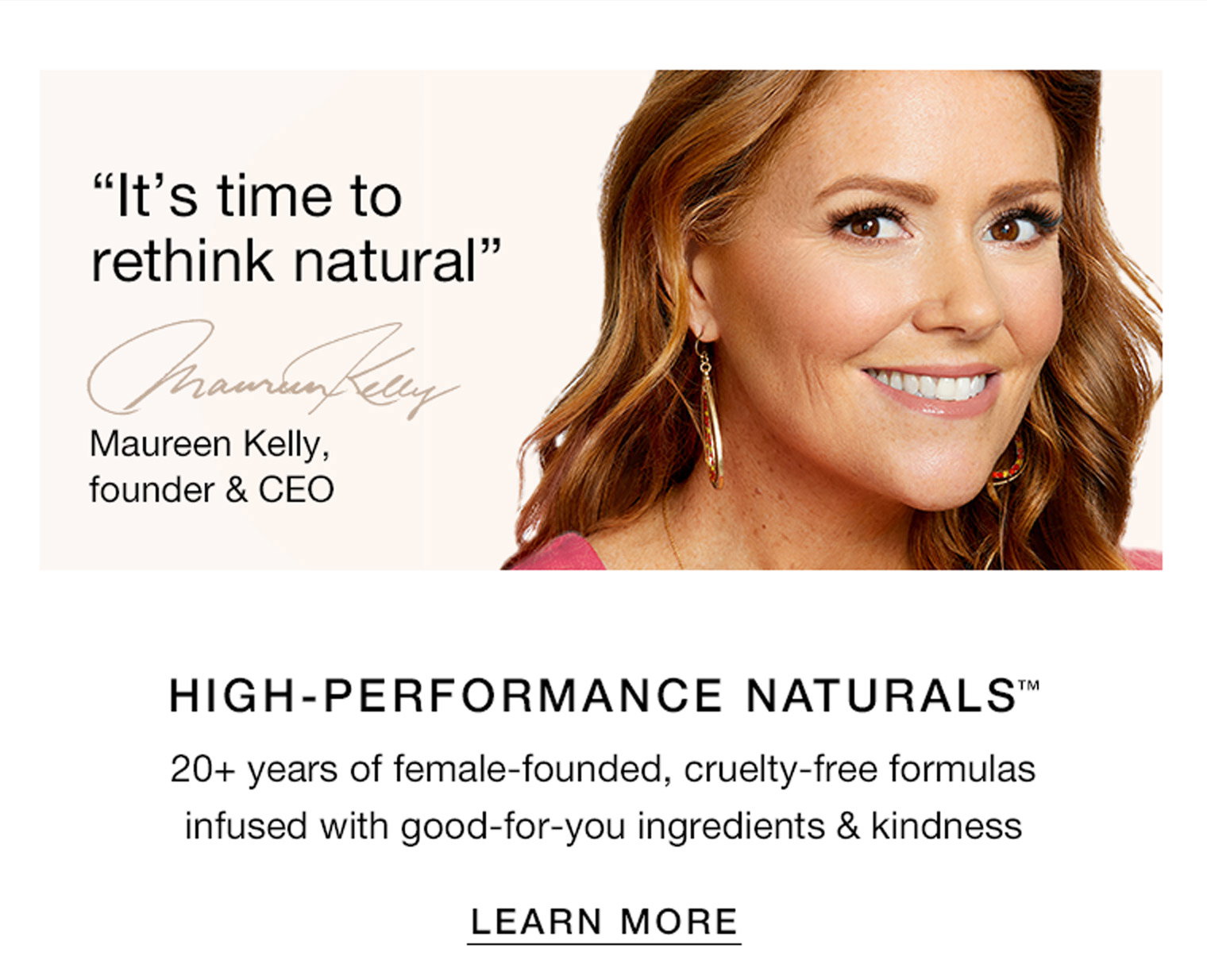 "It's time to rethink natural" Maureen Kelly, founder & CEO. HIGH-PERFORMANCE NATURALS™ 20+ years of female-founded, cruelty-free formulas infused with good-for-you ingredients & kindness | LEARN MORE