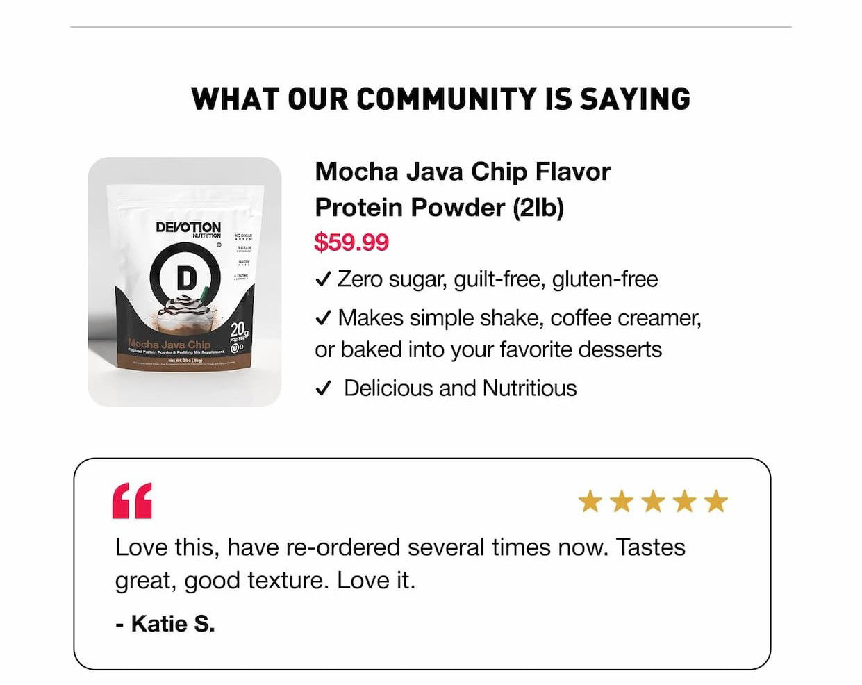 WHAT OUR COMMUNITY IS SAYING: Mocha Java Chip Flavor Protein Powder (2lb) $59.99 ✓ Zero sugar, guilt-free, gluten-free. ✓ Makes simple shake, coffee creamer, or baked into your favorite desserts. ✓  Delicious and Nutritious. "Love this, have re-ordered several times now. Tastes great, good texture. Love it." - Katie S.