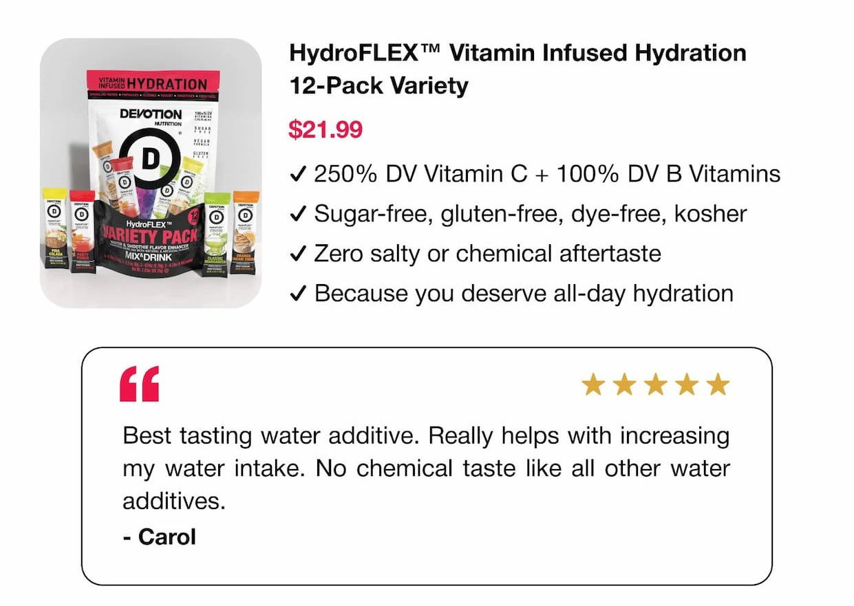 HydroFLEX™ Vitamin Infused Hydration 12-Pack Variety $21.99: ✓ 250% DV Vitamin C + 100% DV B Vitamins. ✓ Sugar-free, gluten-free, dye-free, kosher. ✓ Zero salty or chemical aftertaste. ✓ Because you deserve all-day hydration.  "Best tasting water additive. Really helps with increasing my water intake. No chemical taste like all other water additives." – Carol