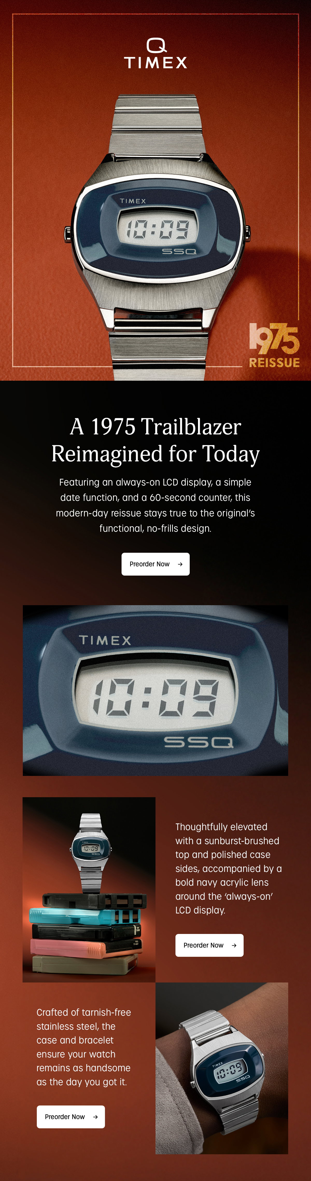 q timex | 1975 reissue | a trailblazer reimagined for today | featuing an always-on lcd display, a simple date function, and a 60-second counter, this modern-day reissue stays true to the original's functional, no-frills design. | preorder now | thoughtfully elevated with a sunburst-brushed top and polished case sides, accompanied by a bold navy acrylic lens around the always-on lcd display | preorder now | crafted of tarnish-free stainless steel the case and bracelet ensure your watch remains as handsome as the day you got it. | preorder now