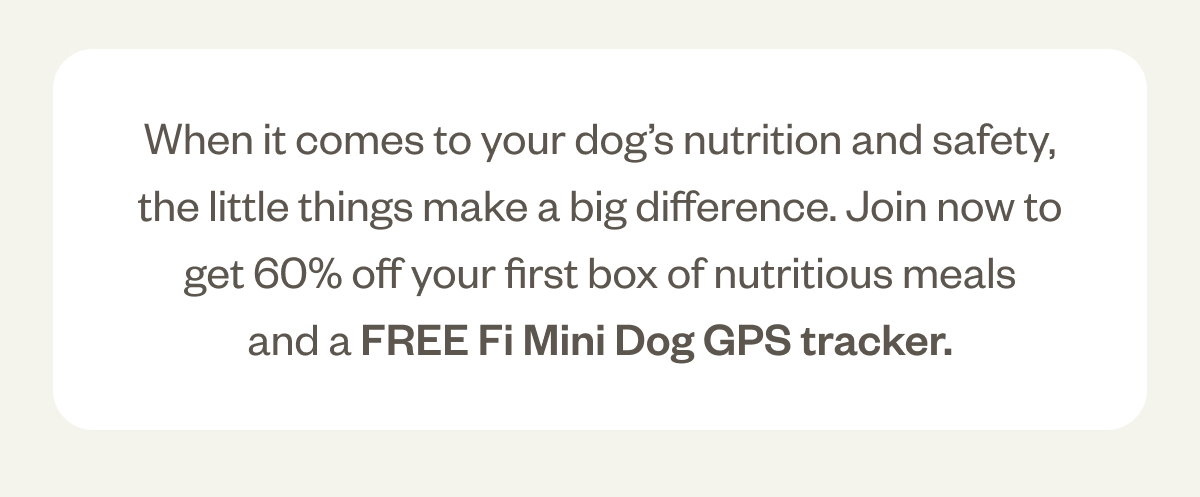 When it comes to your dog’s nutrition and safety, the little things make a big difference. Join now to get 50% off your first box of nutritious meals and a FREE Fi Mini GPS Tracker.