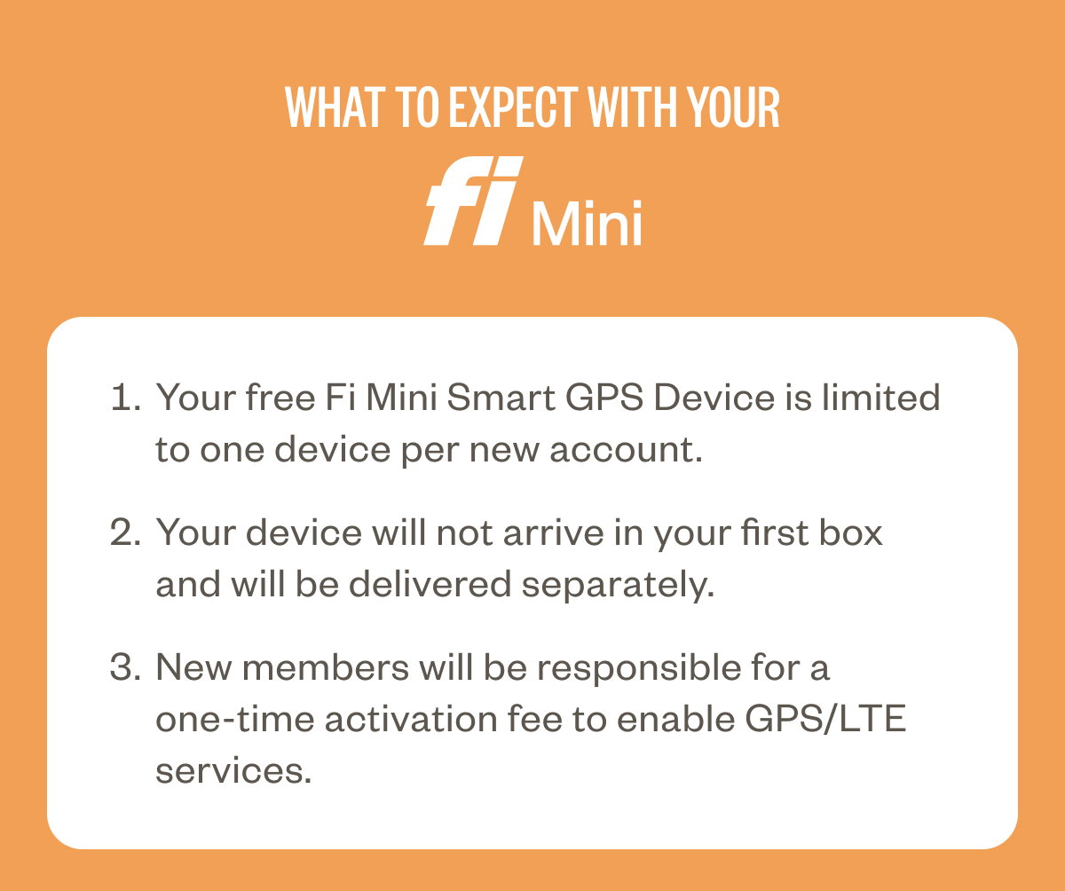 What to expect with your Fi Mini Your free Fi Mini Smart GPS Device is limited to one device per new account. Your device will not arrive in your first box and will be delivered separately. New members will be responsible for a one-time activation fee to enable GPS/LTE services.