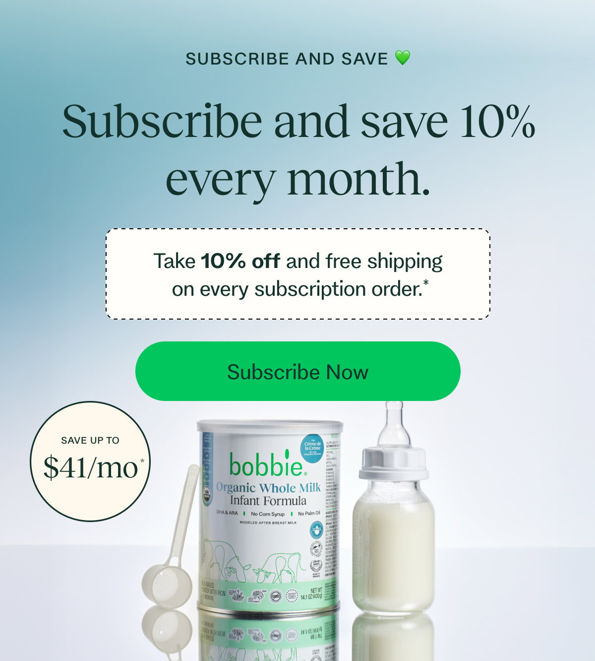 SUBSCRIBE AND SAVE 💚 Subscribe and save 10% every month. Take 10% off and free shipping  on every subscription order.* Subscribe Now SAVE UP TO $41/mo *