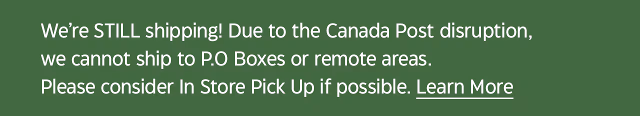 We’re STILL shipping! Due to the Canada Post disruption, we cannot ship to P.O Boxes or remote areas. Please consider In Store Pick Up if possible. Learn More