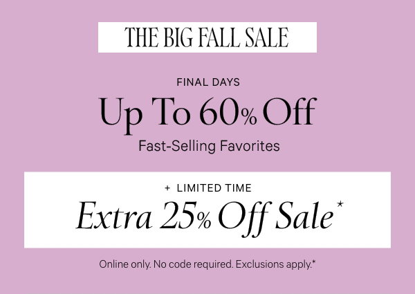 Final Days   THE BIG FALL SALE   Up to 60% Off    Fast-Selling Favorites   +   Limited Time   Extra 25% Off Sale*  Online only. No code required. Exclusions apply.* While quantities last. 