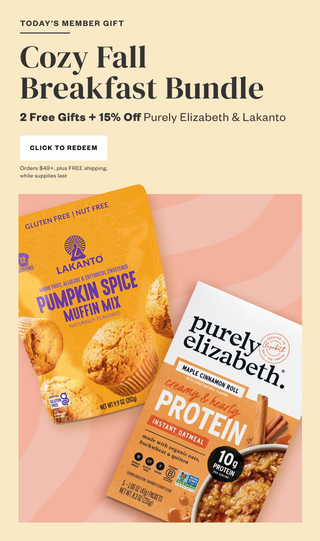 Today's Member Gift: Cozy Fall Breakfast Bundle. 2 Free Gifts + 15% Off Purely Elizabeth + Lakanto. Click to Redeem. Orders $49+, plus FREE shipping, while supplies last.