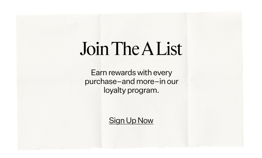 Join The A-List. Earn rewards with every purchase—and more—in our loyalty program.
