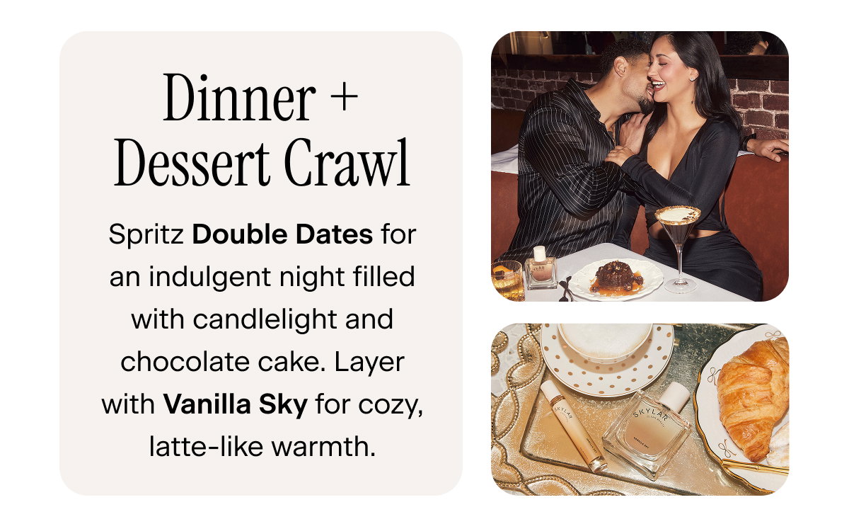 Dinner + Dessert Crawl: Spritz Double Dates for an indulgent night filled with candlelight and chocolate cake. Layer with Vanilla Sky for cozy, latte-like warmth.