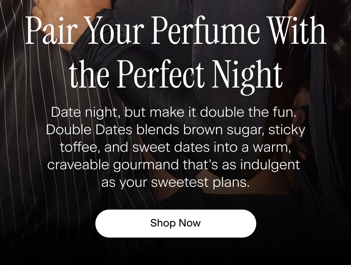 Pair Your Perfume With the Perfect Night. Date night, but make it double the fun. Double Dates blends brown sugar, sticky toffee, and sweet dates into a warm, craveable gourmand that’s as indulgent as your sweetest plans. Shop Now
