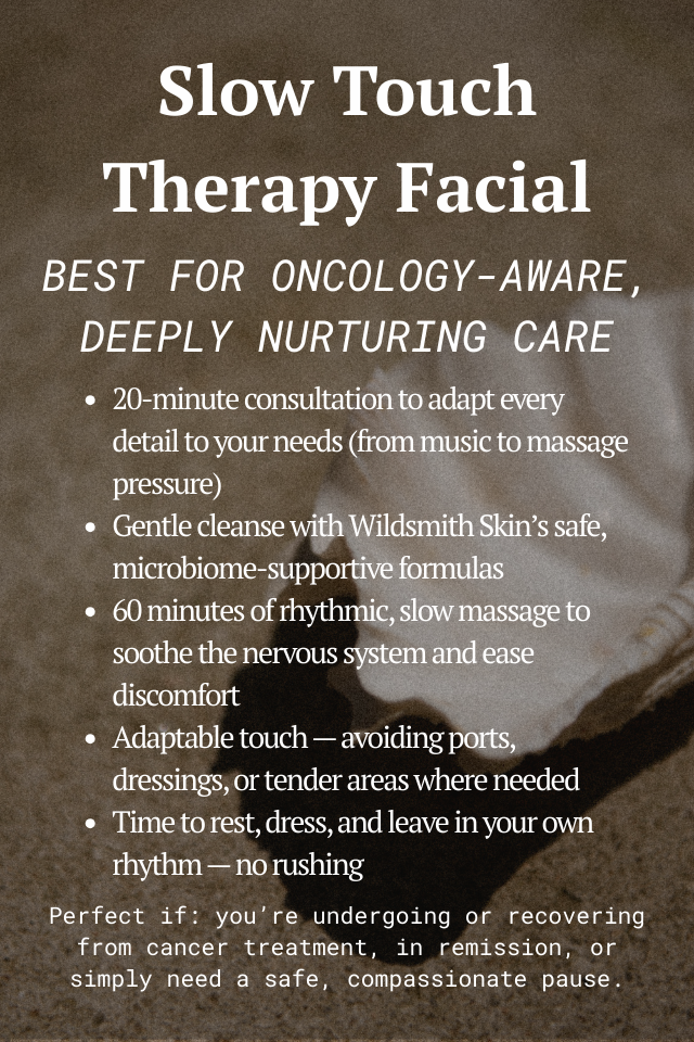Slow Touch Therapy Facial Best for oncology-aware, deeply nurturing care 20-minute consultation to adapt every detail to your needs (from music to massage pressure) Gentle cleanse with Wildsmith Skin’s safe, microbiome-supportive formulas 60 minutes of rhythmic, slow massage to soothe the nervous system and ease discomfort Adaptable touch — avoiding ports, dressings, or tender areas where needed Time to rest, dress, and leave in your own rhythm — no rushing Perfect if: you’re undergoing or recovering from cancer treatment, in remission, or simply need a safe, compassionate pause.