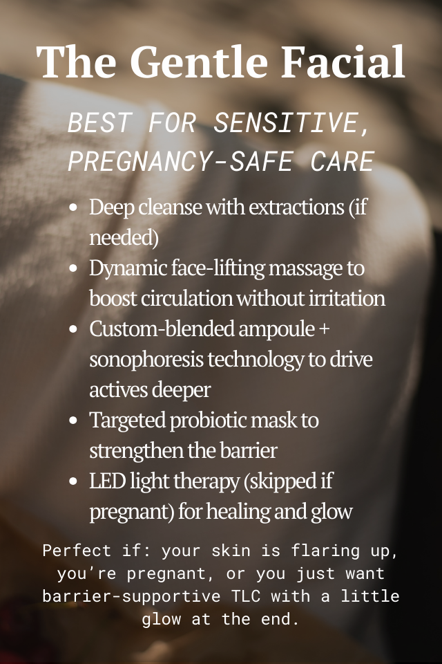 The Gentle Facial Best for sensitive, pregnancy-safe care Deep cleanse with extractions (if needed) Dynamic face-lifting massage to boost circulation without irritation Custom-blended ampoule + sonophoresis technology to drive actives deeper  Targeted probiotic mask to strengthen the barrier LED light therapy (skipped if pregnant) for healing and glow Perfect if: your skin is flaring up, you’re pregnant, or you just want barrier-supportive TLC with a little glow at the end.
