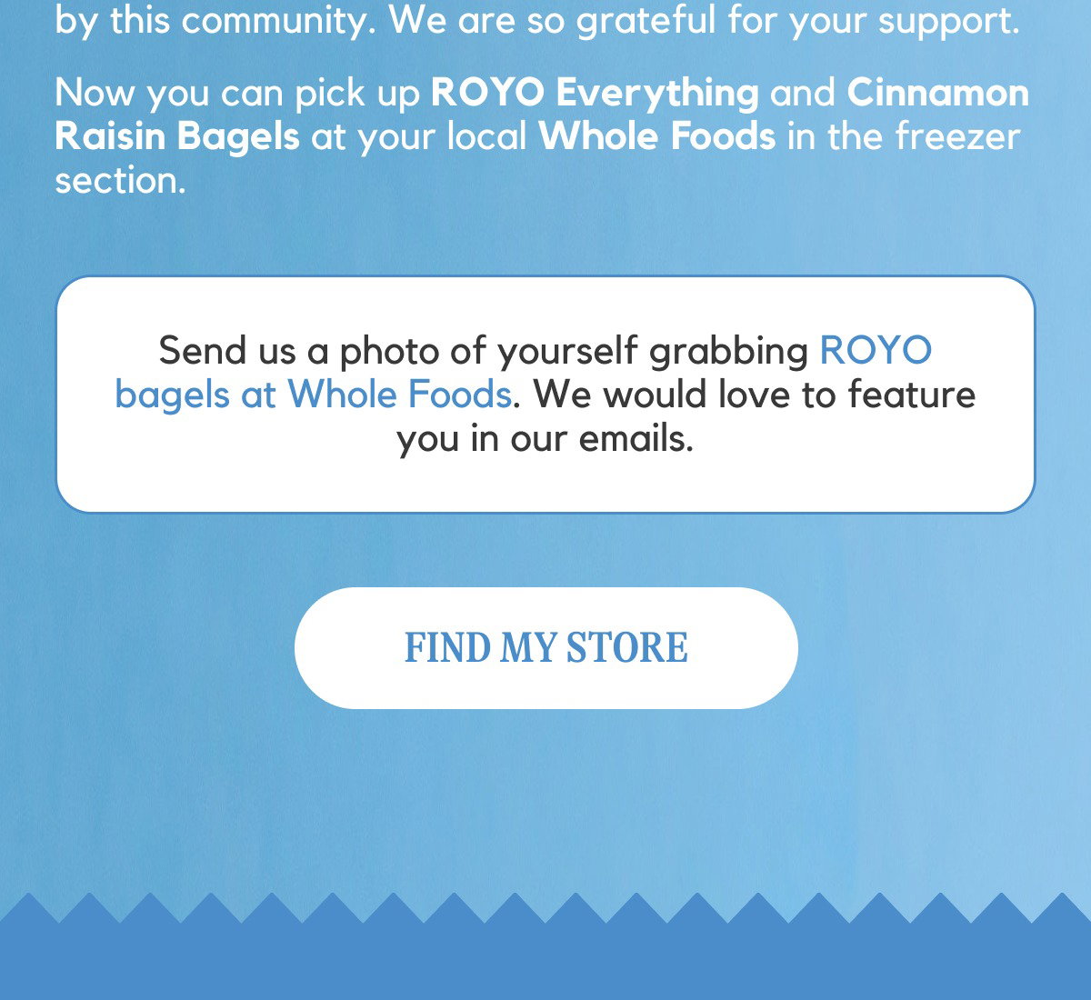 Send us a photo of yourself grabbing ROYO bagels at Whole Foods. We would love to feature you in our emails. [FIND MY STORE]