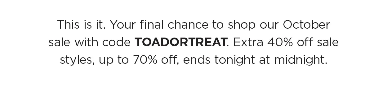 This is it — your final chance to shop our October sale with code TOADORTREAT. Extra 40% off sale styles, up to 70% off, ends tonight at midnight. Don’t wait for the last nail in the coffin.