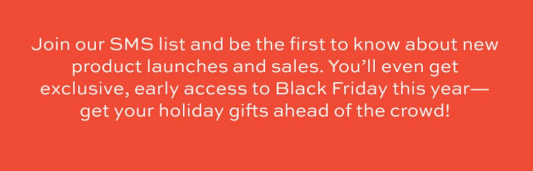 Join our SMS list and be the first to know about new product launches and sales. You’ll even get exclusive, early access to Black Friday this year—get your holiday gifts ahead of the crowd!