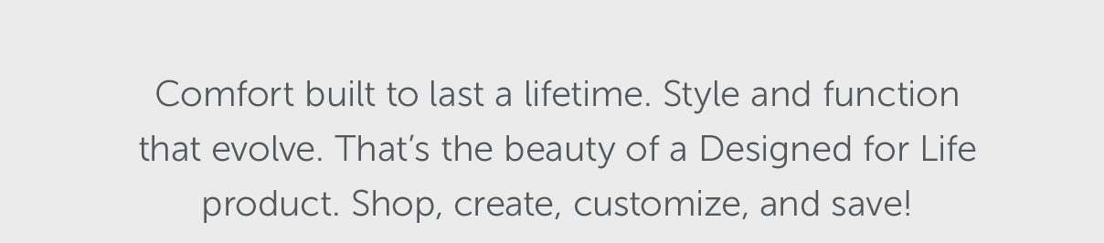 Comfort built to last a lifetime. Style and function that evolve. That's the beauty of a Designed for Life product. Shop, create, customize, and save!