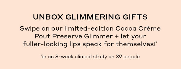 UNBOX GLIMMERING GIFTS Swipe on our limited-edition Cocoa Creme Pout Preserve Glimmer + let your fuller-looking lips speak for themselves* *in an 8-week clinical study on 39 people