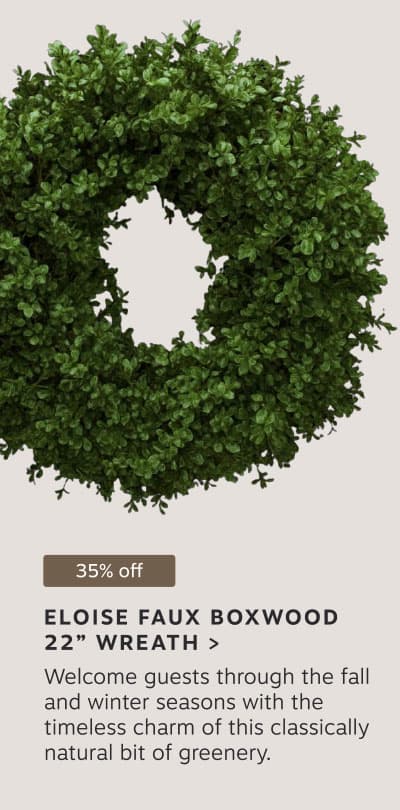 35% off: ELOISE FAUX BOXWOOD 22” WREATH > Welcome guests through the fall and winter seasons with the timeless charm of this classically natural bit of greenery.