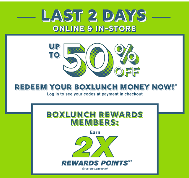 Last 2 Days! Online and In-Store. Up to 50% Off When You Redeem Your BoxLunch Money Now! Log in to see your codes at payment in checkout. BoxLunch Rewards Members Earn 2X Rewards Points. Must Be Logged In