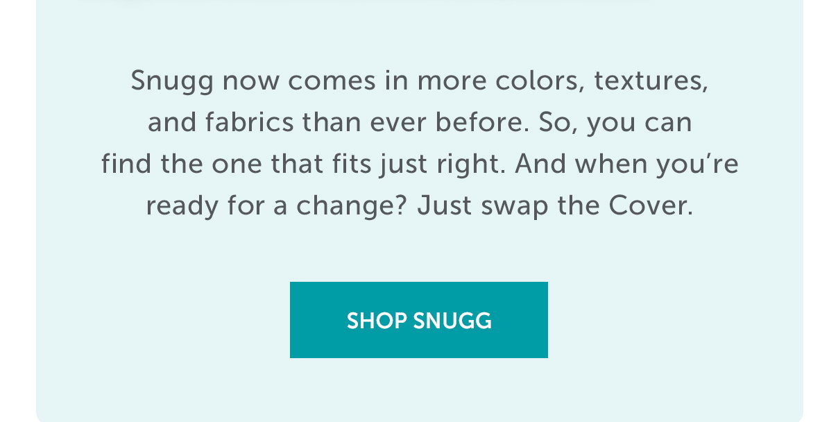 Snugg now comes in more colors, textures, and fabrics than ever before. So, you can find the one that fits just right. And when you're ready for a change? Just swap the Cover. | SHOP SNUGG >>