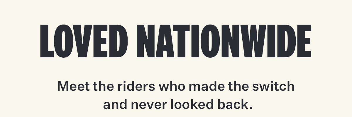 LOVED NATIONWIDE | Meet the riders who made the switch and never looked back.