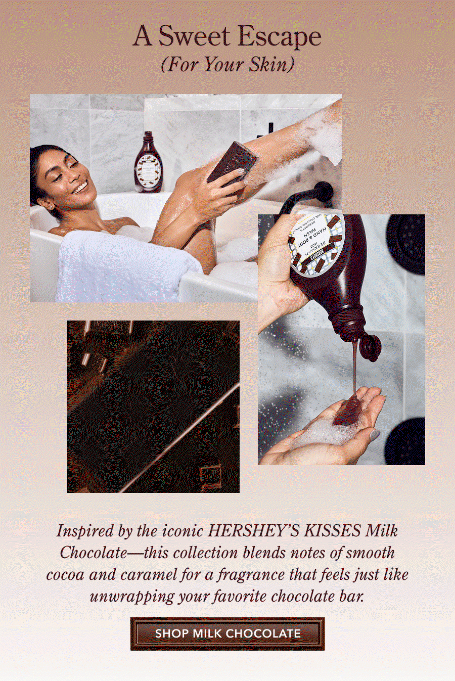 A Sweet Escape (For Your Skin) HERSHEY'S Inspired by the iconic HERSHEY'S KISSES Milk Chocolate—this collection blends notes of smooth cocoa and caramel for a fragrance that feels just like unwrapping your favorite chocolate bar: SHOP MILK CHOCOLATE
