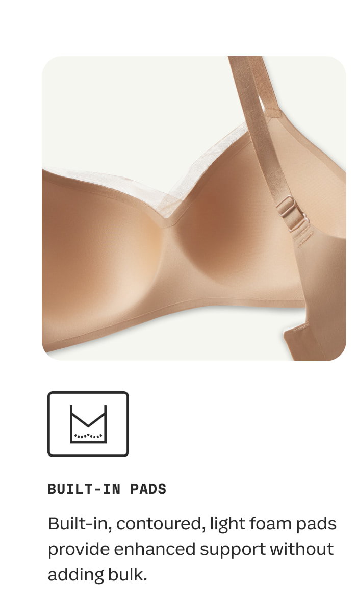 BUILT-IN PADS | Built-in, contoured, light foam pads provide enhanced support without adding bulk. 