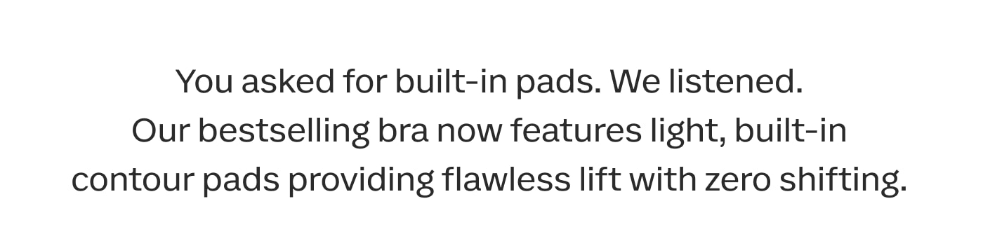 You asked for built-in pads. We listened. Our bestselling bra now features light, built-in contour pads providing flawless lift with zero shifting.