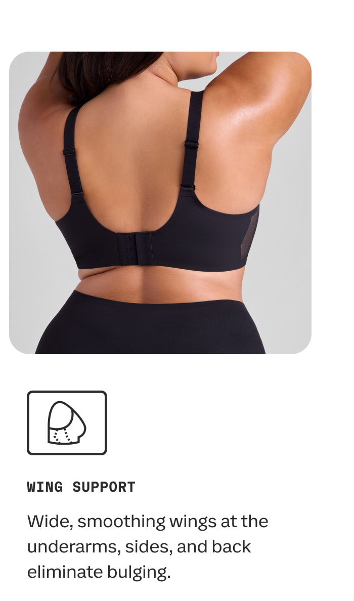 WING SUPPORT | Wide, smoothing wings at the underarms, sides, and back eliminate bulging.
