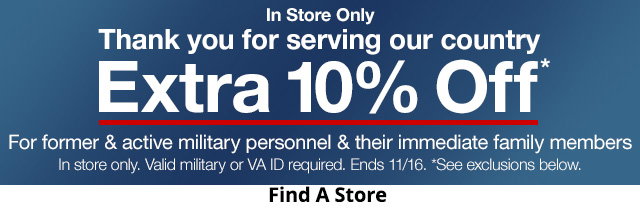 In Store Only. Thank you for serving our country. Extra 10% Off*. For former & active military personnel & their immediate family members. In store only. Valid military or VA ID required. Ends 11/16. *See exclusions below.
