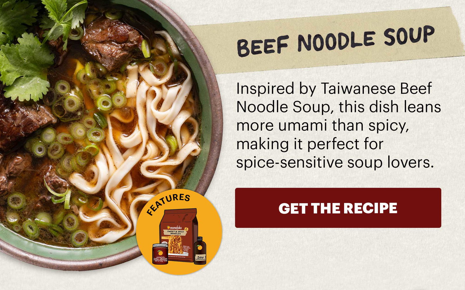 Header: Beef Noodle Soup  Sub-header: Inspired by Taiwanese Beef Noodle Soup, this dish leans more umami than spicy, making it perfect for spice-sensitive soup lovers.  CTA: GET THE RECIPE  Icon: Features: Original Chili Crunch, Sweet & Spicy Noodles, Soy Sauce  