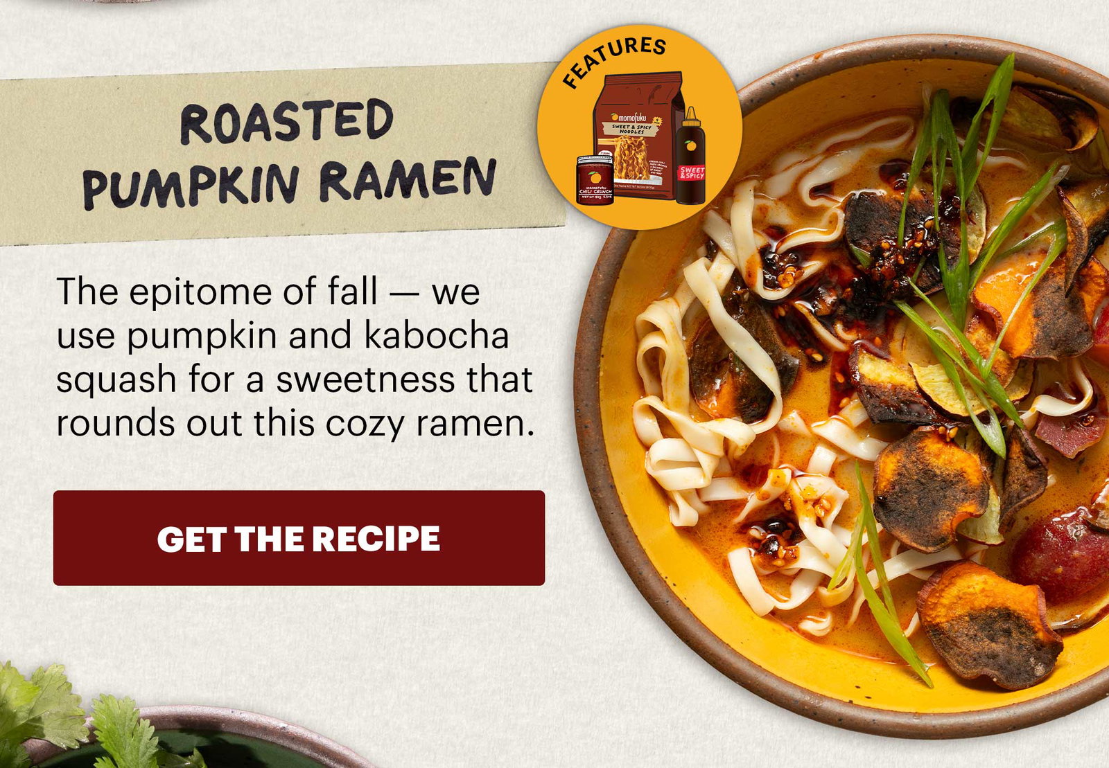 Header: Roasted Pumpkin Ramen Sub-header: The epitome of fall — we use pumpkin and kabocha squash for a sweetness that rounds out this cozy ramen.  CTA: GET THE RECIPE  Icon: Features: Original Chili Crunch, Sweet & Spicy Korean BBQ Sauce, Sweet & Spicy Noodles 