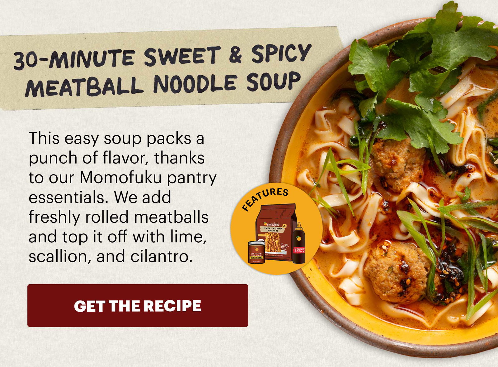 Header: 30-Minute Sweet & Spicy Meatball Noodle Soup Sub-header: This easy soup packs a punch of flavor, thanks to our Momofuku pantry essentials. We add freshly rolled meatballs and top it off with lime, scallion, and cilantro. CTA: GET THE RECIPE  Icon: Features: Chili Crunch Hot Honey, Sweet & Spicy BBQ Sauce, Sweet & Spicy Noodles 