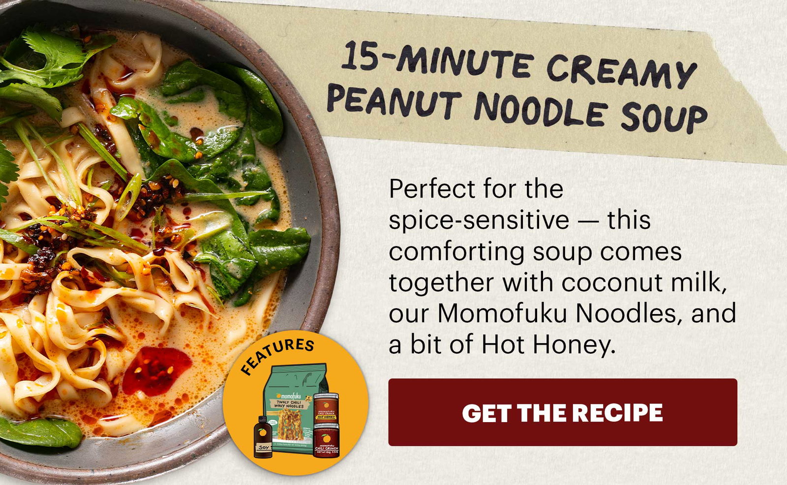 Header: 15-Minute Creamy Peanut Noodle Soup Sub-header: Perfect for the spice-sensitive — this comforting soup comes together with coconut milk, our Momofuku Noodles, and a bit of Hot Honey.  CTA: GET THE RECIPE  Icon: Features: Original Chili Crunch, Chili Crunch Hot Honey, Tingly Chili Noodles, Soy Sauce 