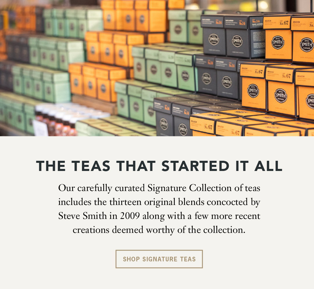 Headline: The Teas that Started it All Body: Our carefully curated Signature Collection of teas includes the thirteen original blends concocted by Steve Smith in 2009 along with a few more recent creations deemed worthy of the collection.  Button: Shop Signature Teas