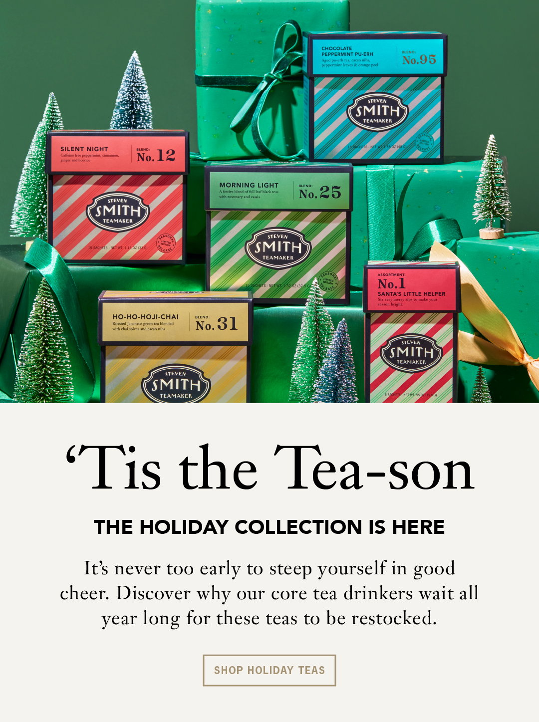 'Tis the Tea-son The Holiday Collection Has Arrived. It's never too early to steep yourself in good cheer. Discover why our core tea drinkers wait all year long for these teas to be restocked,