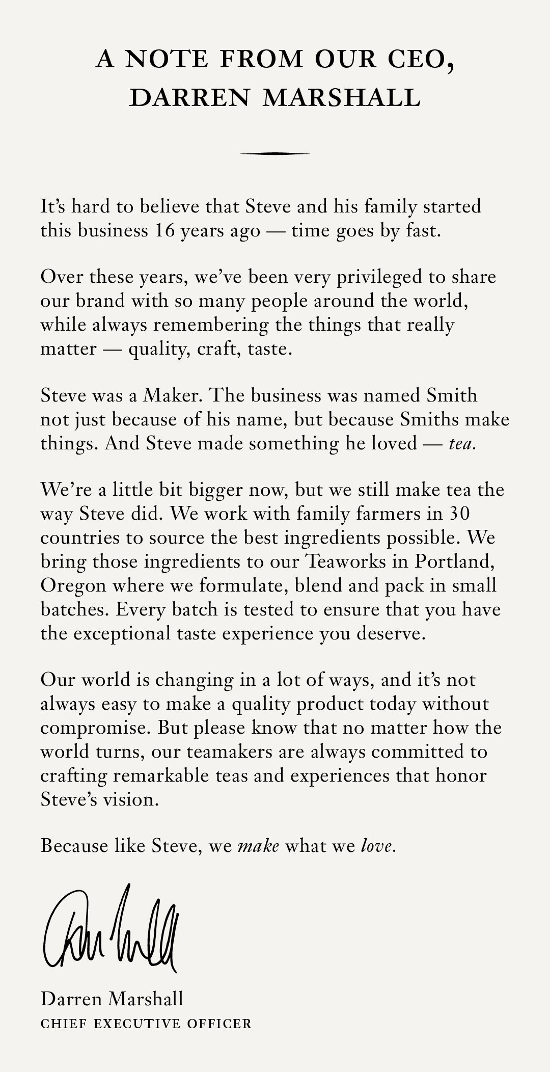 Headline: Cheers to 15 Years Subhead: A note from our CEO, Darren Marshall Body: The last 15 years have gone by in a flash. Our founder, Steve, once said that “tea is the most intimate of beverages” because it is personalized to connect with whoever you share it with.  Whether you share a cup of No.00 Double Roasted Oolong, No. 4 Empower Mint or No. 55 Lord Bergamot, Smith Tea brings people together to share moments of warmth, joy and connection.  Something we all need a little more of.  This year has been particularly busy around here, but no matter how busy, we will never stop sourcing ingredients of unparalleled quality from family farmers around the world (all of whom you can meet on Smtihtea.com) and crafting them to the quality standard you’ve come to expect and appreciate from Smith. We feel privileged to be invited into your homes, and always strive to fulfil our mission of “enriching lives, one exceptional tea experience at a time”. Thank you for your trust, and on behalf of all our Teamakers, Happy Birthday! Regards,