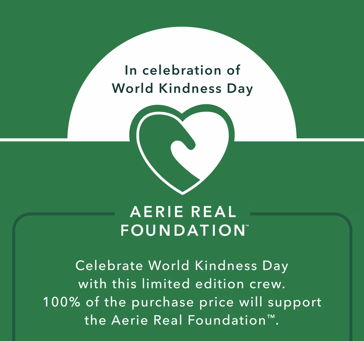 In celebration of World Kindness Day | Aerie Real Foundation | Celebrate World Kindness Day with this limited edition crew. 100% of the purchase price will support the Aerie Real Foundation.