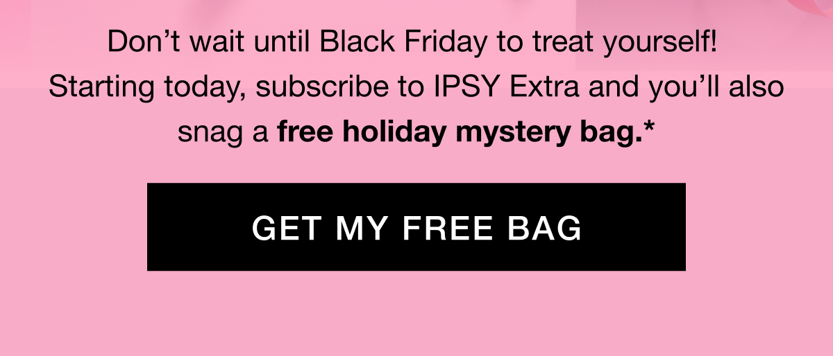Don’t wait until Black Friday to treat yourself! Starting today, subscribe to IPSY Extra and you’ll also snag a free holiday mystery bag.* GET MY FREE BAG