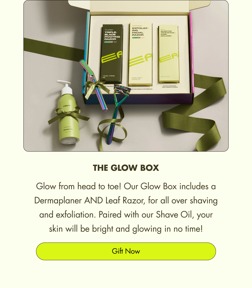 The Glow Box Glow from head to toe! Our Glow Box includes a Dermaplaner AND Leaf Razor, for all over shaving and exfoliation. Paired with our Shave Oil, your skin will be bright and glowing in no time! Gift Now