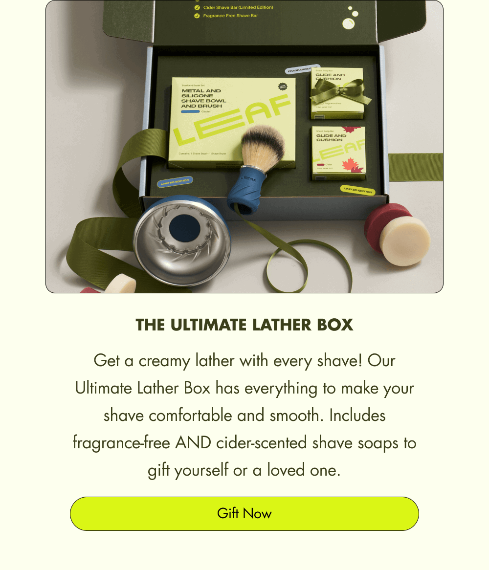 The Ultimate Lather Box Get a creamy lather with every shave! Our Ultimate Lather Box has everything to make your shave comfortable and smooth. Includes fragrance-free AND cider-scented shave soaps to gift yourself or a loved one. Gift Now