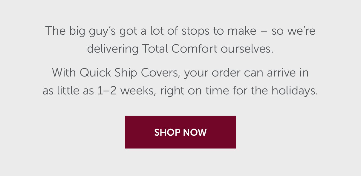 The big guy’s got a lot of stops to make – so we’re delivering Total Comfort ourselves. With Quick Ship Covers, your order can arrive in as little as 1–2 weeks, right on time for the holidays. | SHOP NOW >>