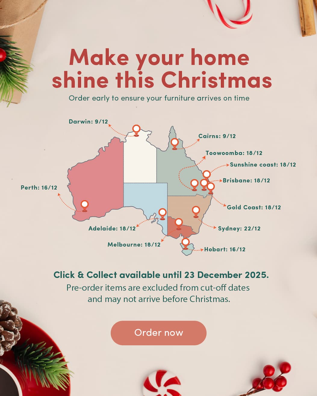 Make your home shine this Christmas Order early to ensure your furniture arrives on time  (use map like last banner for dates)  9/12 Cairns Darwin  16/12 Hobart Perth  18/12 Melbourne Brisbane Adelaide Gold Coast Sunshine Coast Toowoomba  22/12 Sydney  Delivery schedules fill quickly — plan ahead for a serene festive season. Click & Collect available until 23 December 2025.  Pre-order items are excluded from these cut-off dates.  CTA: Order now