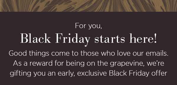 For you, Black Friday starts here! Good things come to those who love our emails. As a reward for being on the grapevine, we're gifting you an early, exclusive Black Friday offer.