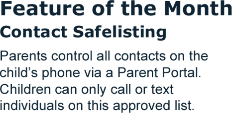 Feature of the Month: Contact Safelisting. Parents control all contacts on the child's phone via a Parent Portal. Children can only call or text individuals on this approved list.