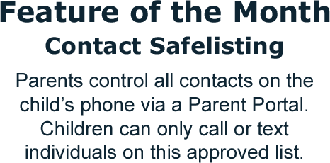 Feature of the Month: Contact Safelisting. Parents control all contacts on the child's phone via a Parent Portal. Children can only call or text individuals on this approved list.