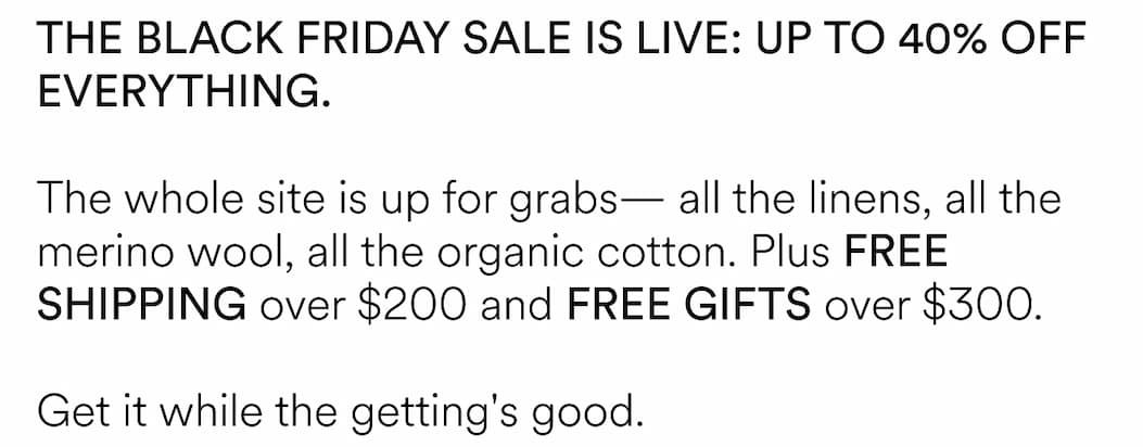 THE BLACK FRIDAY SALE IS LIVE: UP TO 40% OFF EVERYTHING. The whole site is up for grabs— all the linens, all the merino wool, all the organic cotton. Plus FREE SHIPPING over $200 and FREE GIFTS over $300. Get it while the getting's good.