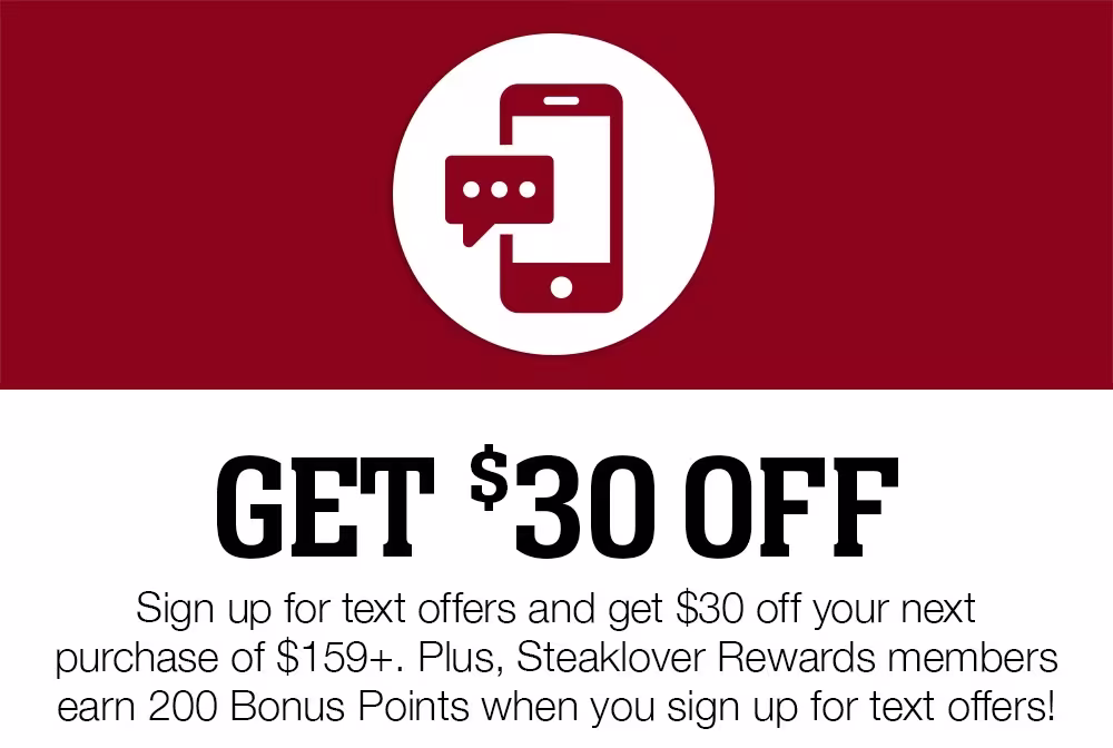 Get $30 Off | Sign up for text offers and get $30 off your next purchase of $159+. Plus, Steaklover Rewards members earn 200 Bonus Points when you sign up for text offers!
