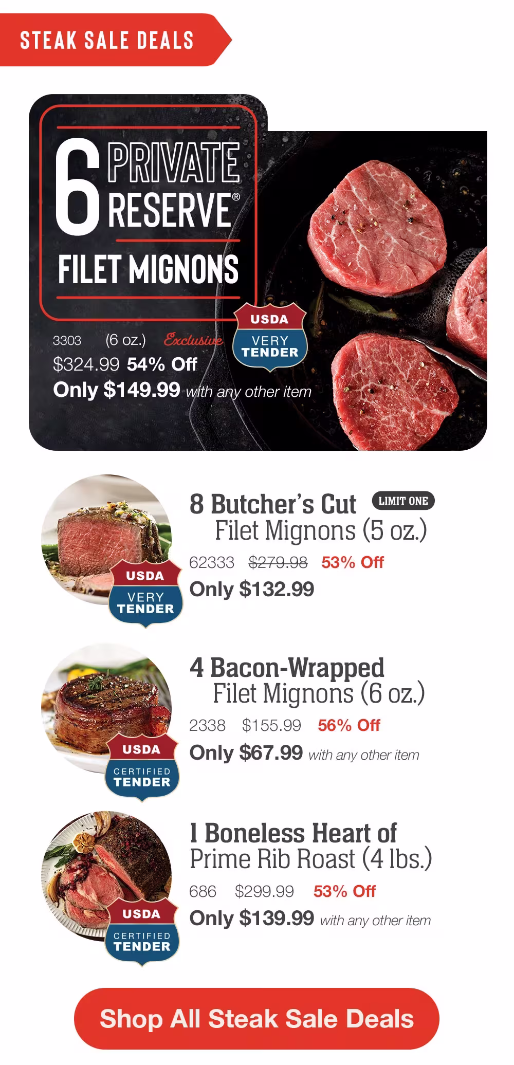STEAK SALE DEALS

6 PRIVATE 
RESERVE
FILET MIGNONS

3303 (6 oz.)
Exclusive

USDA
VERY
TENDER

$324.99 54% Off
Only $149.99 with any other item

USDA
VERY
TENDER

8 Butcher's Cut LIMIT ONE
Filet Mignons (5 oz.)
62333 $279.98 53% Off
Only $132.99

USDA
CERTIFIED 
TENDER

4 Bacon-Wrapped
Filet Mignons (6 oz.)
2338 $155.99 56% Off
Only $67.99 with any other item

USDA
CERTIFIED 
TENDER

I Boneless Heart of
Prime Rib Roast (4 lbs.)
686 $299.99 53% Off
Only $139.99 with any other item

Shop All Steak Sale Deals
