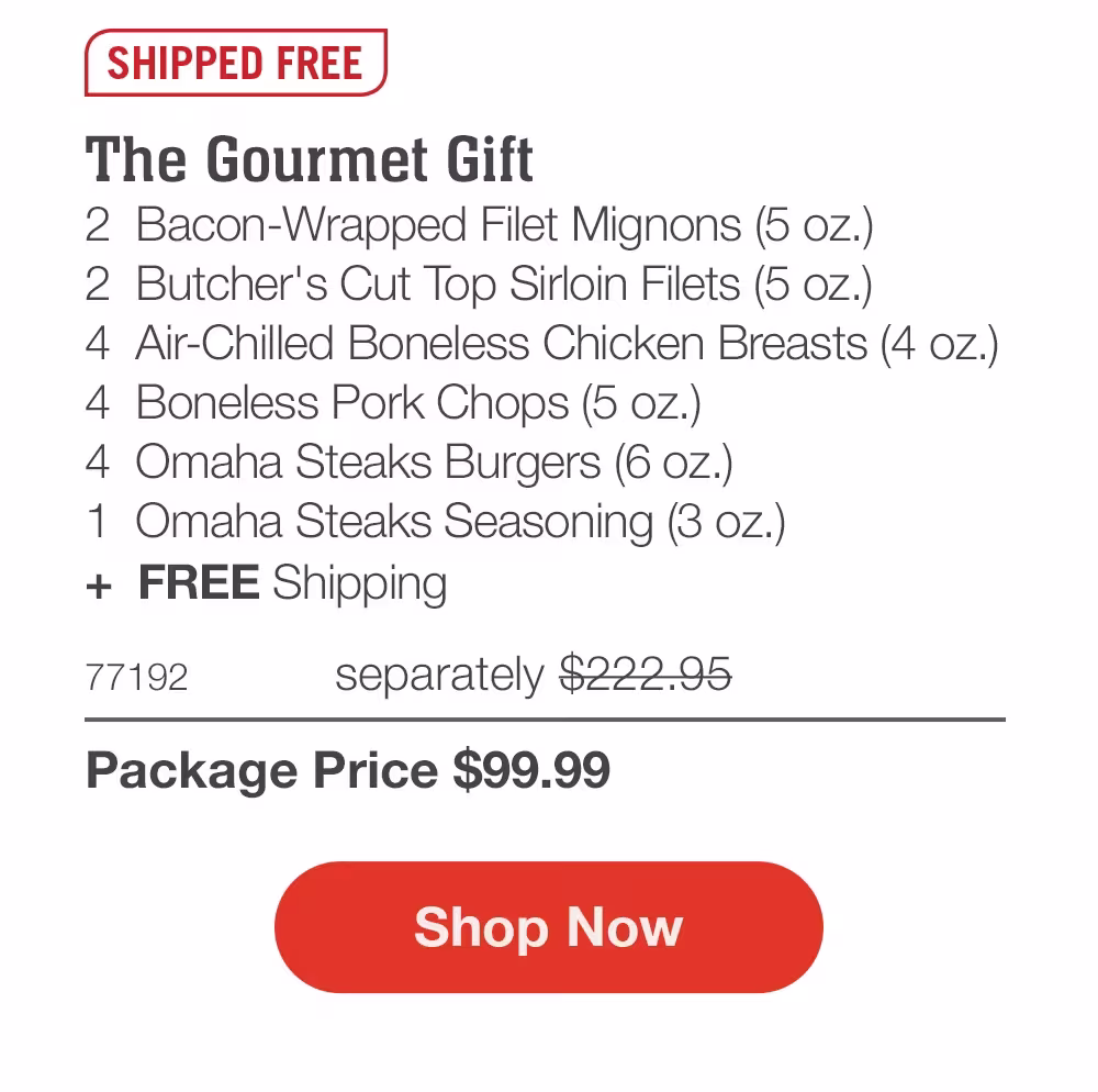 SHIPPED FREE
The Gourmet Gift
2 Bacon-Wrapped Filet Mignons (5 oz.)
2 Butcher's Cut Top Sirloin Filets (5 oz.)
4 Air-Chilled Boneless Chicken Breasts (4 oz.)
4 Boneless Pork Chops (5 oz.)
4 Omaha Steaks Burgers (6 oz.)
1 Omaha Steaks Seasoning (3 oz.)
+ FREE Shipping

77192 separately $222.95
Package Price $99.99

Shop Now
